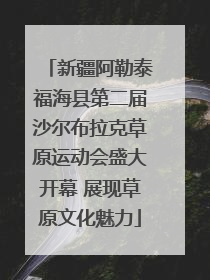新疆阿勒泰福海县第二届沙尔布拉克草原运动会盛大开幕 展现草原文化魅力