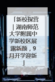 新校探营｜湖南师范大学附属中学新校区展露新颜，9月开学迎新