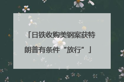 日铁收购美钢案获特朗普有条件“放行”