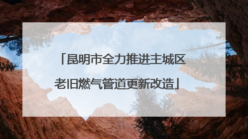 昆明市全力推进主城区老旧燃气管道更新改造