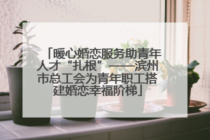 暖心婚恋服务助青年人才“扎根”——滨州市总工会为青年职工搭建婚恋幸福阶梯
