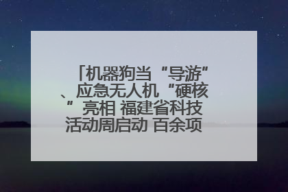 机器狗当“导游”、应急无人机“硬核”亮相 福建省科技活动周启动 百余项特色活动酷炫来袭