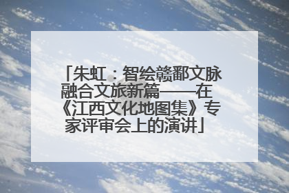 朱虹：智绘赣鄱文脉 融合文旅新篇——在《江西文化地图集》专家评审会上的演讲