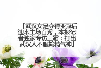 武汉女足夺得亚冠后迎来主场首秀，本报记者独家专访王霜：打出武汉人不服输精气神