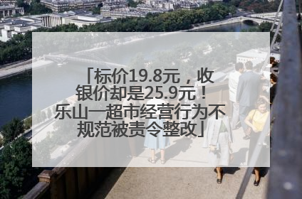 标价19.8元，收银价却是25.9元！乐山一超市经营行为不规范被责令整改