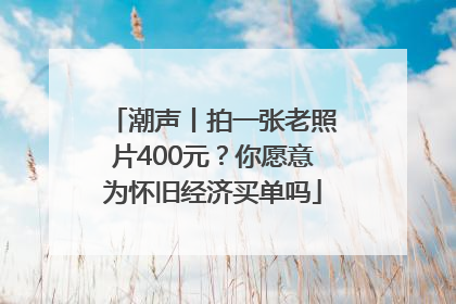 潮声丨拍一张老照片400元？你愿意为怀旧经济买单吗
