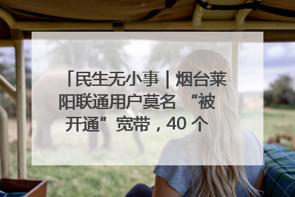 民生无小事｜烟台莱阳联通用户莫名 “被开通”宽带，40 个月扣费无人知
