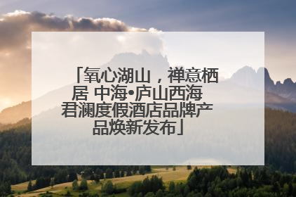 氧心湖山，禅意栖居 中海•庐山西海君澜度假酒店品牌产品焕新发布