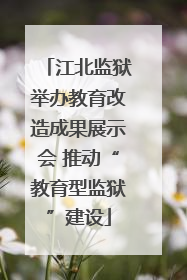 江北监狱举办教育改造成果展示会 推动“教育型监狱”建设