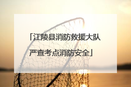 江陵县消防救援大队严查考点消防安全