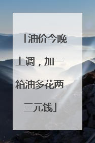 油价今晚上调，加一箱油多花两三元钱