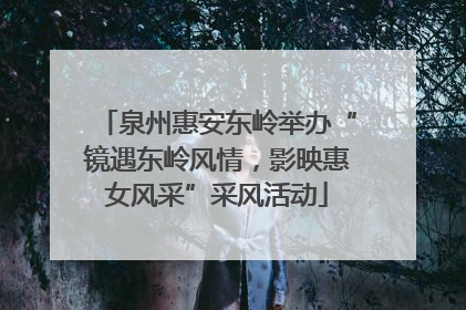 泉州惠安东岭举办“镜遇东岭风情，影映惠女风采”采风活动