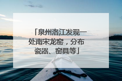 泉州洛江发现一处南宋龙窑，分布瓷器、窑具等