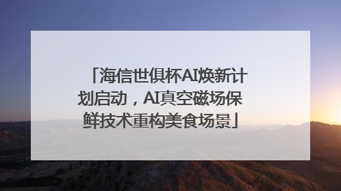 海信世俱杯AI焕新计划启动，AI真空磁场保鲜技术重构美食场景