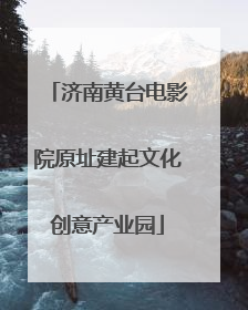 济南黄台电影院原址建起文化创意产业园
