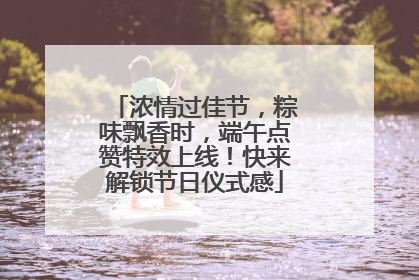 浓情过佳节，粽味飘香时，端午点赞特效上线！快来解锁节日仪式感