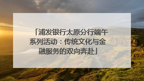 浦发银行太原分行端午系列活动：传统文化与金融服务的双向奔赴