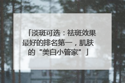 淡斑可选：祛斑效果最好的排名第一，肌肤的“美白小管家”