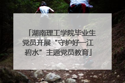 湖南理工学院毕业生党员开展“守护好一江碧水”主题党员教育