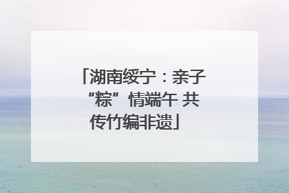 湖南绥宁：亲子“粽”情端午 共传竹编非遗
