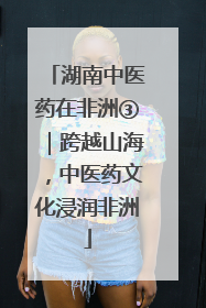 湖南中医药在非洲③｜跨越山海，中医药文化浸润非洲