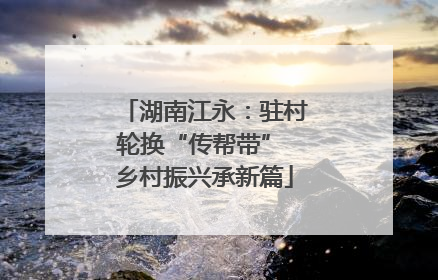 湖南江永：驻村轮换“传帮带” 乡村振兴承新篇