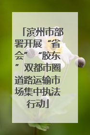 滨州市部署开展“省会”“胶东”双都市圈道路运输市场集中执法行动