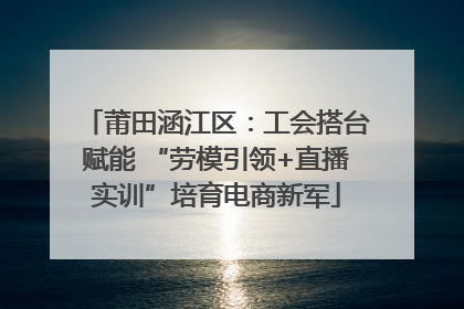 莆田涵江区：工会搭台赋能 “劳模引领+直播实训”培育电商新军