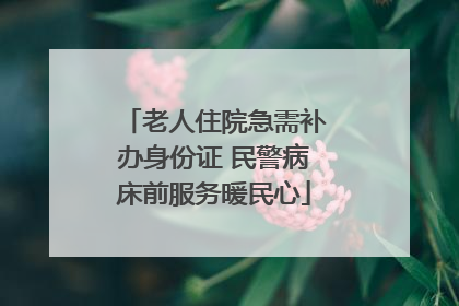 老人住院急需补办身份证 民警病床前服务暖民心