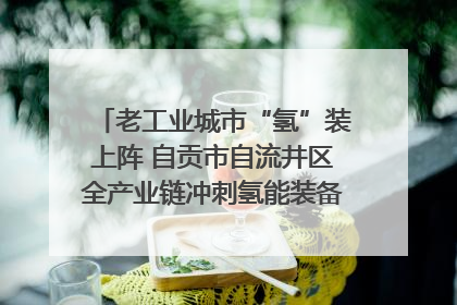 老工业城市“氢”装上阵 自贡市自流井区全产业链冲刺氢能装备制造新高地｜美好生活有“盐”味