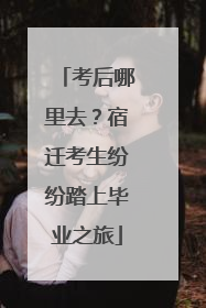 考后哪里去？宿迁考生纷纷踏上毕业之旅