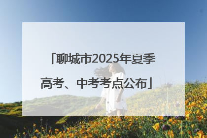 聊城市2025年夏季高考、中考考点公布