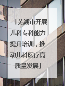芜湖市开展儿科专科能力提升培训，推动儿科医疗高质量发展