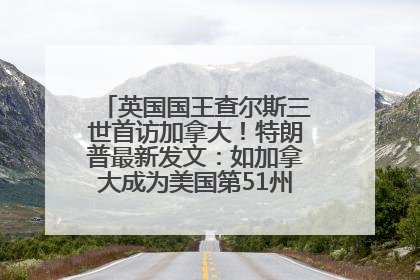 英国国王查尔斯三世首访加拿大！特朗普最新发文：如加拿大成为美国第51州可免费用“金穹”
