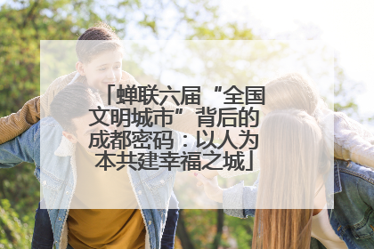 蝉联六届“全国文明城市”背后的成都密码：以人为本共建幸福之城