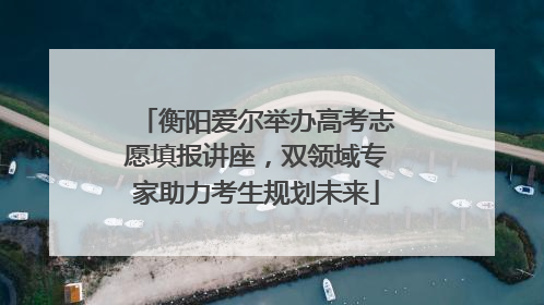 衡阳爱尔举办高考志愿填报讲座，双领域专家助力考生规划未来