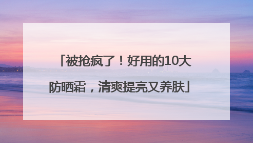被抢疯了！好用的10大防晒霜，清爽提亮又养肤