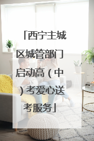 西宁主城区城管部门启动高（中）考爱心送考服务
