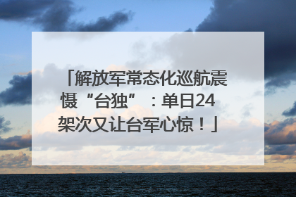 解放军常态化巡航震慑“台独”：单日24架次又让台军心惊！