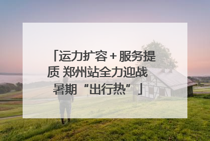 运力扩容＋服务提质 郑州站全力迎战暑期“出行热”