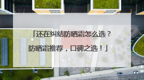 还在纠结防晒霜怎么选？防晒霜推荐，口碑之选！