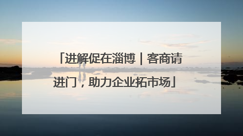 进解促在淄博｜客商请进门，助力企业拓市场