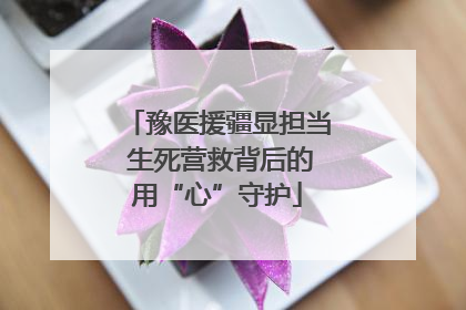 豫医援疆显担当 生死营救背后的用“心”守护
