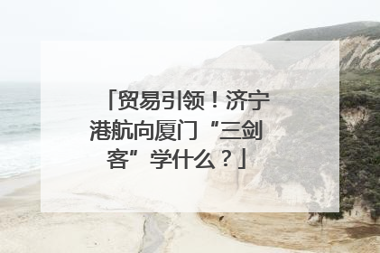 贸易引领！济宁港航向厦门“三剑客”学什么？