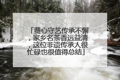 费心守艺传承不懈，家乡名茶香远益清，这位非遗传承人很忙碌也很值得总结