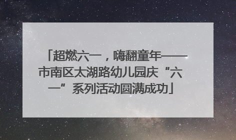 超燃六一，嗨翻童年——市南区太湖路幼儿园庆“六一”系列活动圆满成功