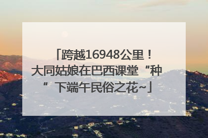 跨越16948公里！大同姑娘在巴西课堂“种”下端午民俗之花~