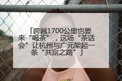 跨越1700公里也要来“喝茶”，这场“茶话会”让杭州与广元架起一条“共富之路”