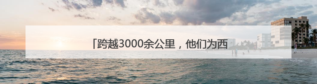 跨越3000余公里，他们为西藏自治区孩子点燃“心”希望