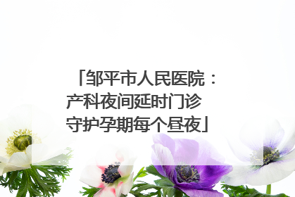 邹平市人民医院：产科夜间延时门诊 守护孕期每个昼夜